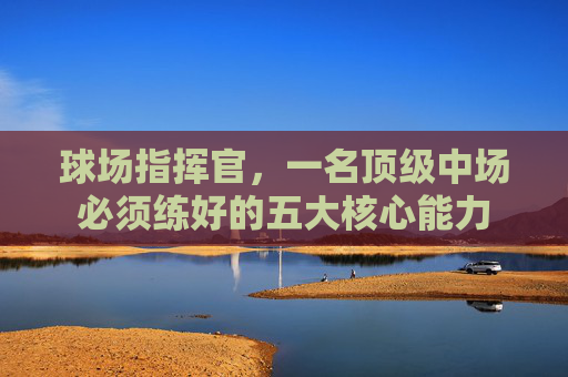 球场指挥官,一名顶级中场必须练好的五大核心能力