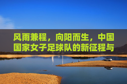 风雨兼程，向阳而生，中国国家女子足球队的新征程与反思
