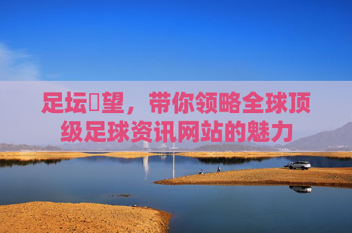 足坛瞭望,带你领略全球顶级足球资讯网站的魅力