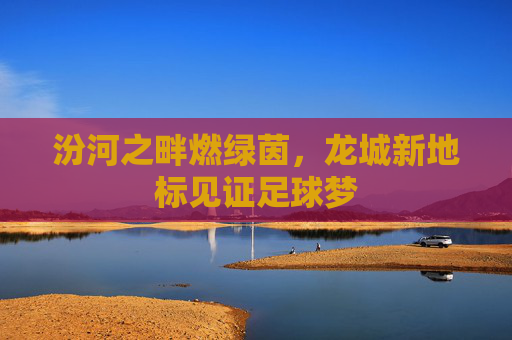 汾河之畔燃绿茵，龙城新地标见证足球梦