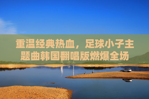 重温经典热血,足球小子主题曲韩国翻唱版燃爆全场
