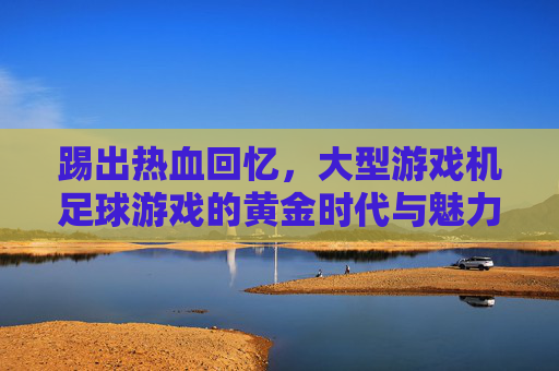 踢出热血回忆,大型游戏机足球游戏的黄金时代与魅力