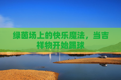 绿茵场上的快乐魔法,当吉祥物开始踢球