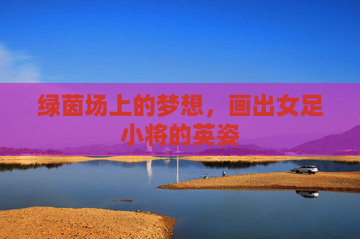 绿茵场上的梦想，画出女足小将的英姿
