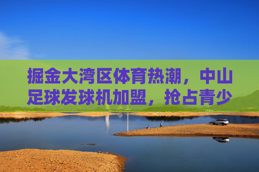掘金大湾区体育热潮,中山足球发球机加盟,抢占青少年足球培训黄金赛道