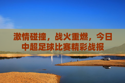 激情碰撞，战火重燃，今日中超足球比赛精彩战报
