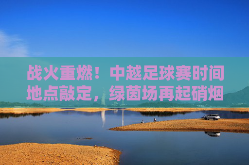 战火重燃!中越足球赛时间地点敲定,绿茵场再起硝烟