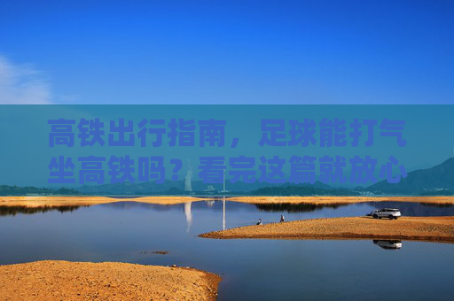 高铁出行指南，足球能打气坐高铁吗？看完这篇就放心了