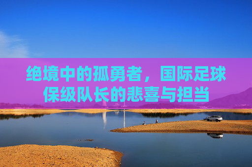 绝境中的孤勇者,国际足球保级队长的悲喜与担当