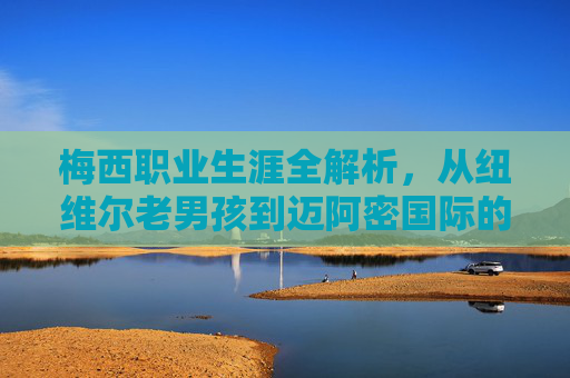 梅西职业生涯全解析,从纽维尔老男孩到迈阿密国际的传奇征途