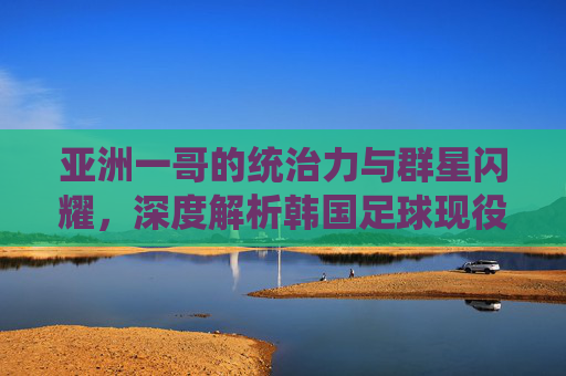亚洲一哥的统治力与群星闪耀，深度解析韩国足球现役球员水平排名