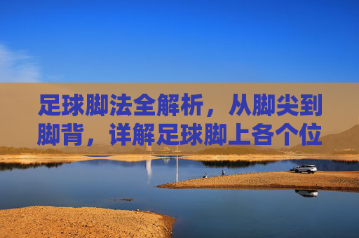 足球脚法全解析,从脚尖到脚背,详解足球脚上各个位置