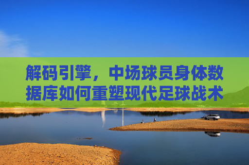 解码引擎,中场球员身体数据库如何重塑现代足球战术与选材