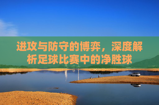 进攻与防守的博弈，深度解析足球比赛中的净胜球