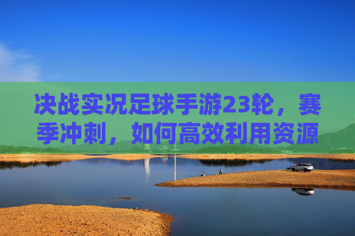 决战实况足球手游23轮，赛季冲刺，如何高效利用资源与调整阵容？