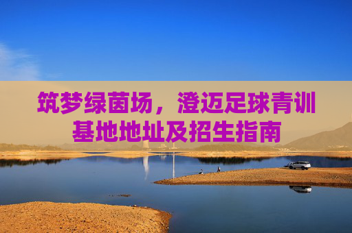 筑梦绿茵场，澄迈足球青训基地地址及招生指南