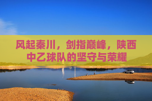 风起秦川，剑指巅峰，陕西中乙球队的坚守与荣耀
