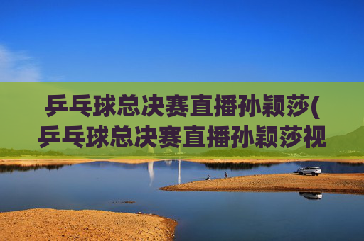 乒乓球总决赛直播孙颖莎(乒乓球总决赛直播孙颖莎视频)