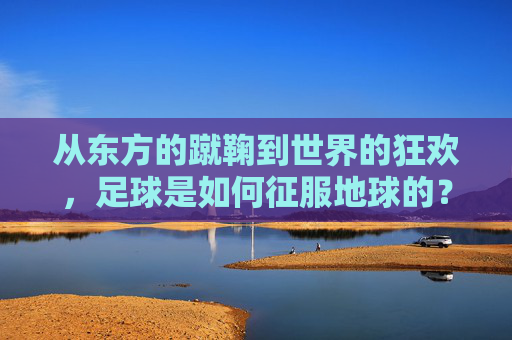 从东方的蹴鞠到世界的狂欢，足球是如何征服地球的？
