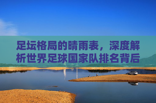 足坛格局的晴雨表,深度解析世界足球国家队排名背后的力量博弈
