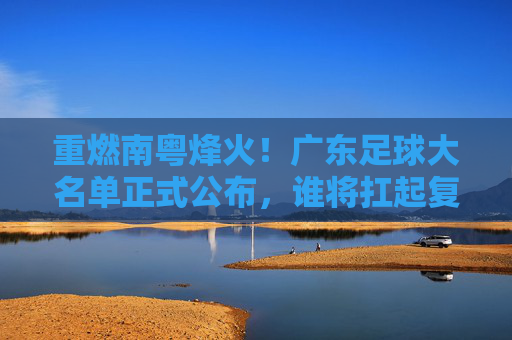 重燃南粤烽火！广东足球大名单正式公布，谁将扛起复兴大旗？