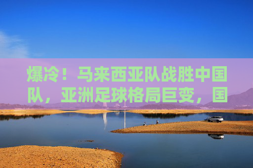 爆冷！马来西亚队战胜中国队，亚洲足球格局巨变，国足何时才能触底反弹？