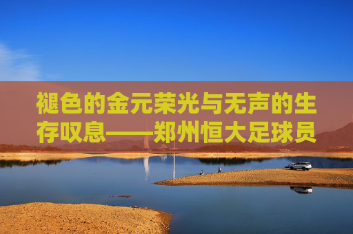 褪色的金元荣光与无声的生存叹息——郑州恒大足球员工的困顿现状