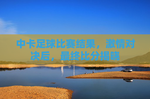 中卡足球比赛结果,激情对决后,最终比分揭晓
