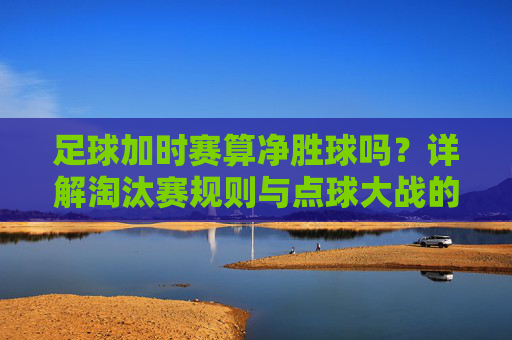 足球加时赛算净胜球吗?详解淘汰赛规则与点球大战的区别