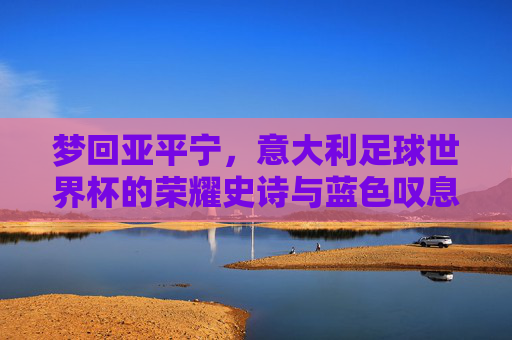 梦回亚平宁,意大利足球世界杯的荣耀史诗与蓝色叹息