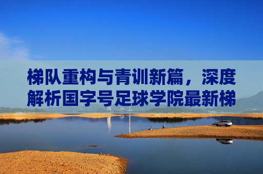 梯队重构与青训新篇,深度解析国字号足球学院最新梯队排名