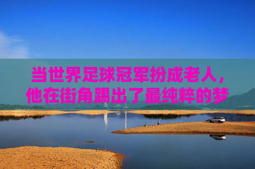 当世界足球冠军扮成老人,他在街角踢出了最纯粹的梦