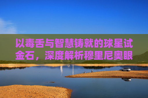 以毒舌与智慧铸就的球星试金石，深度解析穆里尼奥眼中的足球哲学
