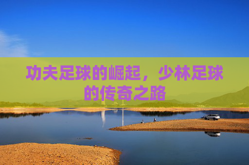 功夫足球的崛起,少林足球的传奇之路