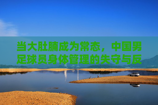 当大肚腩成为常态，中国男足球员身体管理的失守与反思