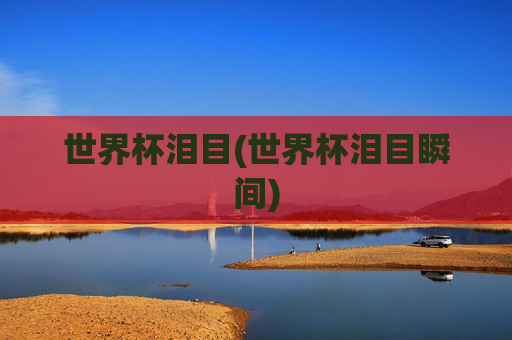 世界杯泪目(世界杯泪目瞬间)