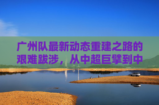 广州队最新动态重建之路的艰难跋涉,从中超巨擘到中乙劲旅的蜕变