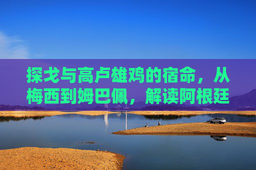 探戈与高卢雄鸡的宿命，从梅西到姆巴佩，解读阿根廷与法国球员的足球哲学