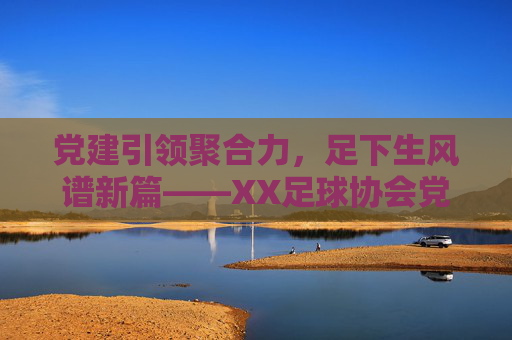 党建引领聚合力,足下生风谱新篇——XX足球协会党支部成立大会顺利举行