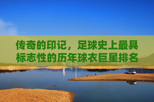 传奇的印记,足球史上最具标志性的历年球衣巨星排名榜