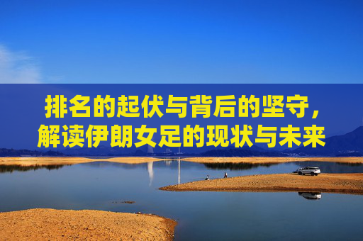 排名的起伏与背后的坚守,解读伊朗女足的现状与未来
