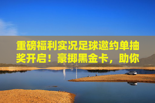 重磅福利实况足球邀约单抽奖开启!豪掷黑金卡,助你冲击最强阵容!