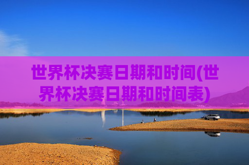 世界杯决赛日期和时间(世界杯决赛日期和时间表)