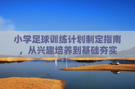 小学足球训练计划制定指南,从兴趣培养到基础夯实