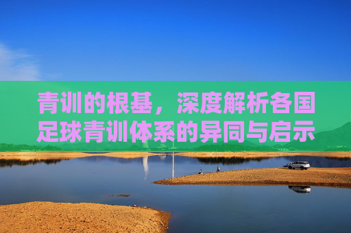 青训的根基,深度解析各国足球青训体系的异同与启示