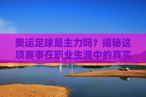 奥运足球是主力吗?揭秘这项赛事在职业生涯中的真实分量