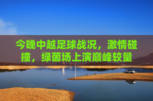 今晚中越足球战况,激情碰撞,绿茵场上演巅峰较量