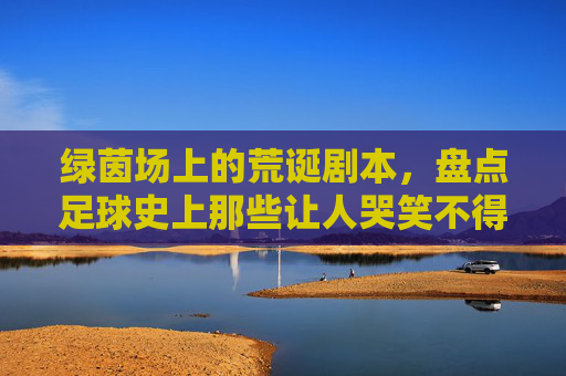 绿茵场上的荒诞剧本,盘点足球史上那些让人哭笑不得的奇葩事件