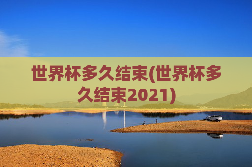 世界杯多久结束(世界杯多久结束2021)