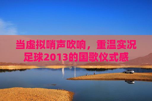当虚拟哨声吹响,重温实况足球2013的国歌仪式感